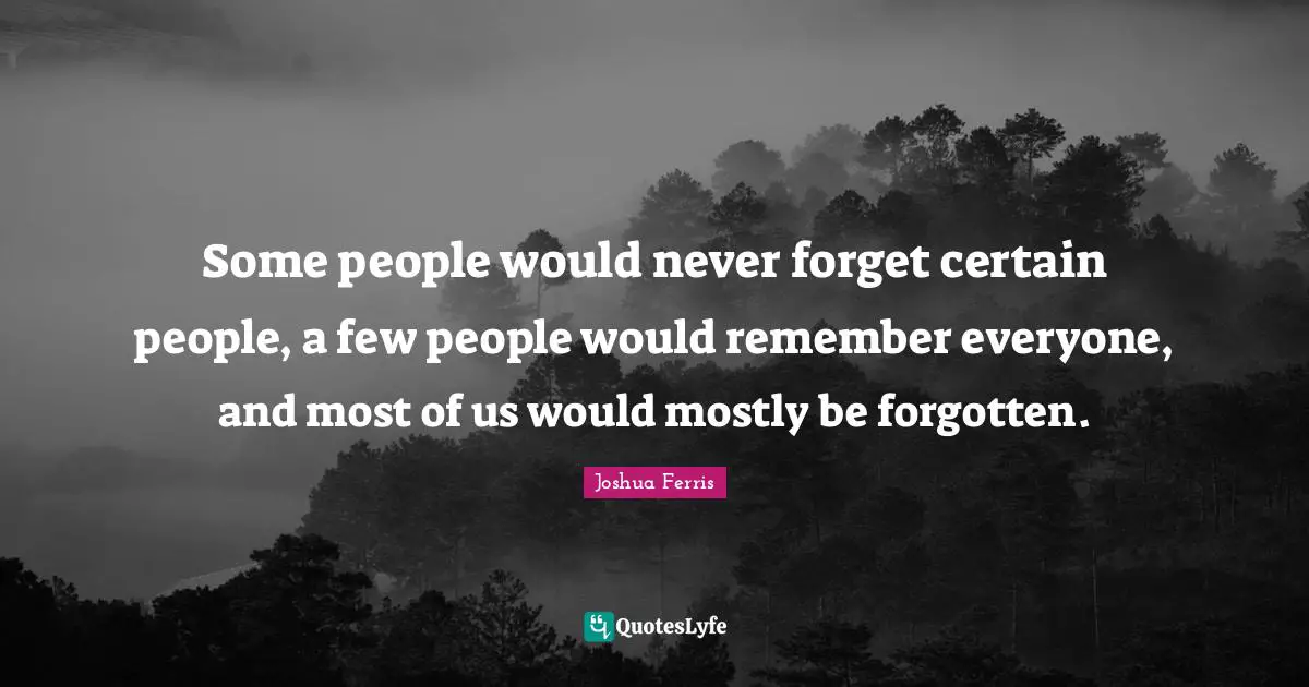 Some people would never forget certain people, a few people would remember everyone, and most of us would mostly be forgotten.