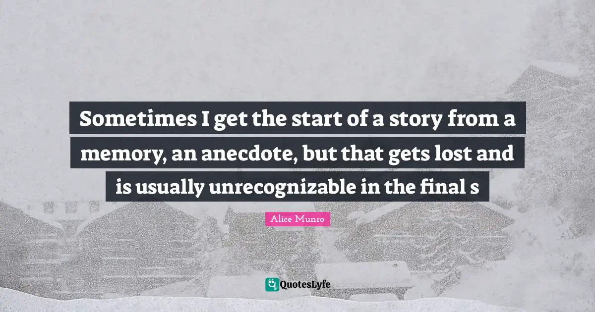Sometimes I get the start of a story from a memory, an anecdote, but that gets lost and is usually unrecognizable in the final s