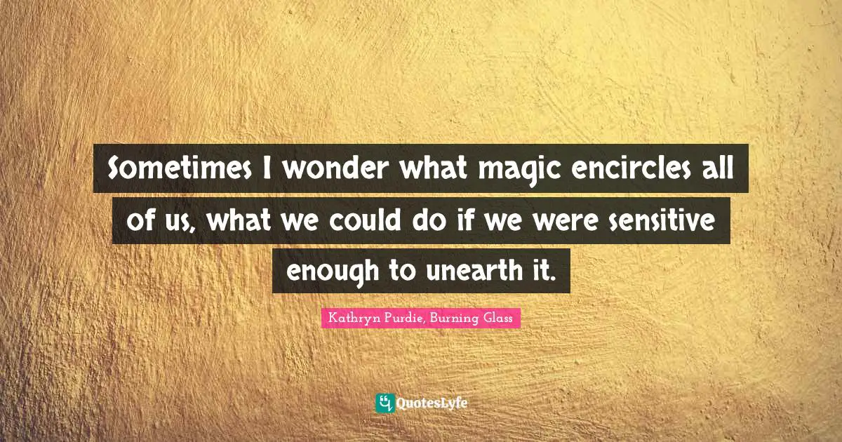 Sometimes I wonder what magic encircles all of us, what we could do if we were sensitive enough to unearth it.