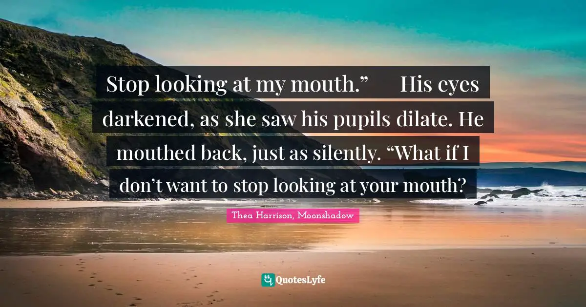 Stop looking at my mouth.”	His eyes darkened, as she saw his pupils dilate. He mouthed back, just as silently. “What if I don’t want to stop looking at your mouth?