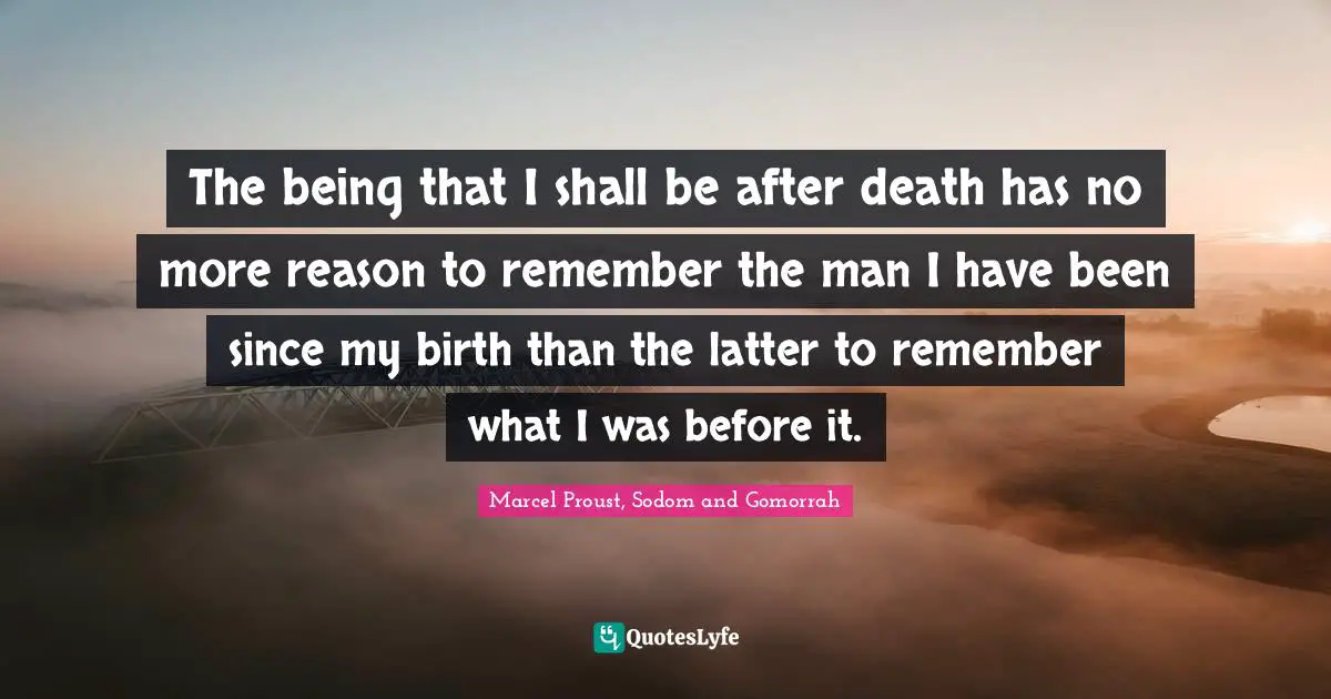 The being that I shall be after death has no more reason to remember the man I have been since my birth than the latter to remember what I was before it.