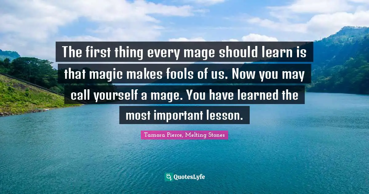 The first thing every mage should learn is that magic makes fools of us. Now you may call yourself a mage. You have learned the most important lesson.