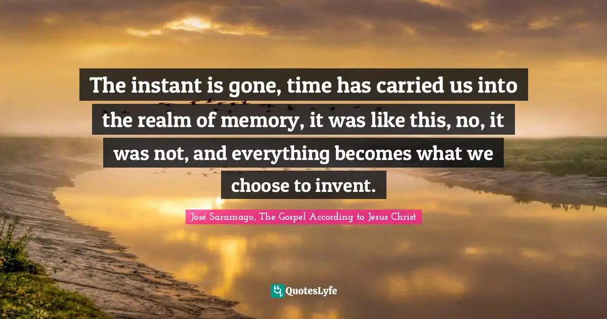 The instant is gone, time has carried us into the realm of memory, it was like this, no, it was not, and everything becomes what we choose to invent.