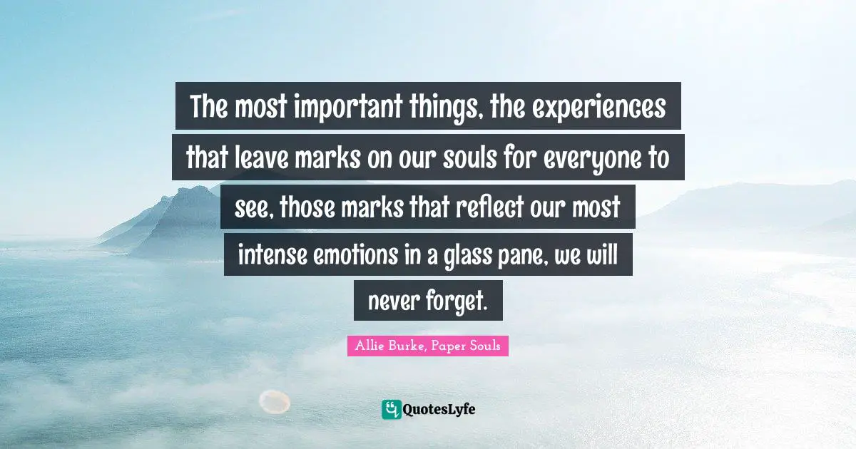 The most important things, the experiences that leave marks on our souls for everyone to see, those marks that reflect our most intense emotions in a glass pane, we will never forget.