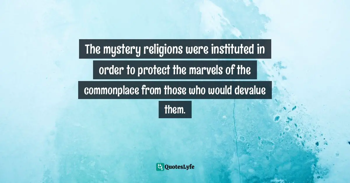 The mystery religions were instituted in order to protect the marvels of the commonplace from those who would devalue them.