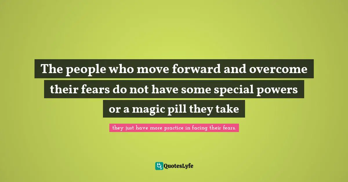 The people who move forward and overcome their fears do not have some special powers or a magic pill they take