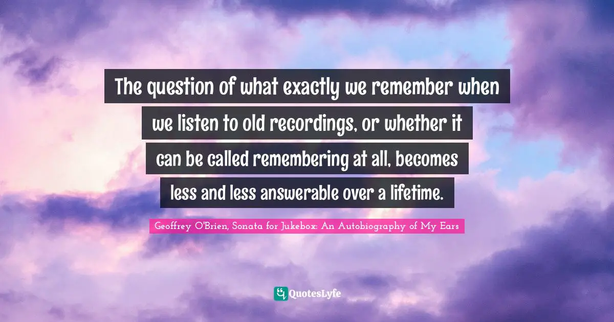 The question of what exactly we remember when we listen to old recordings, or whether it can be called remembering at all, becomes less and less answerable over a lifetime.