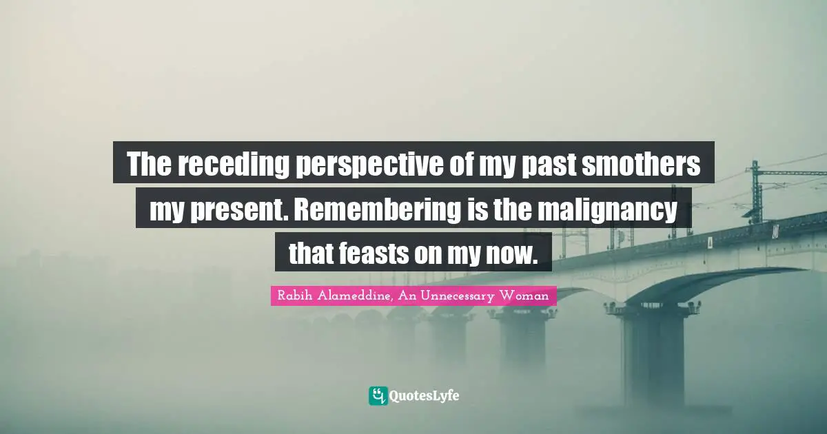 The receding perspective of my past smothers my present. Remembering is the malignancy that feasts on my now.