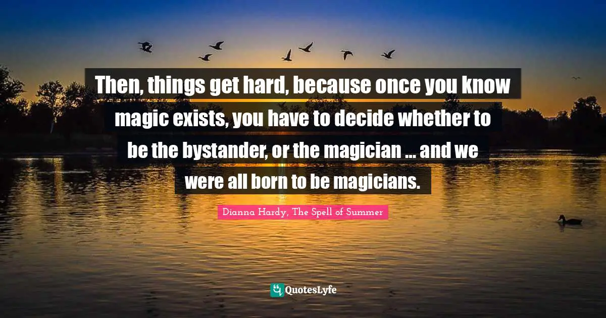 Then, things get hard, because once you know magic exists, you have to decide whether to be the bystander, or the magician … and we were all born to be magicians.