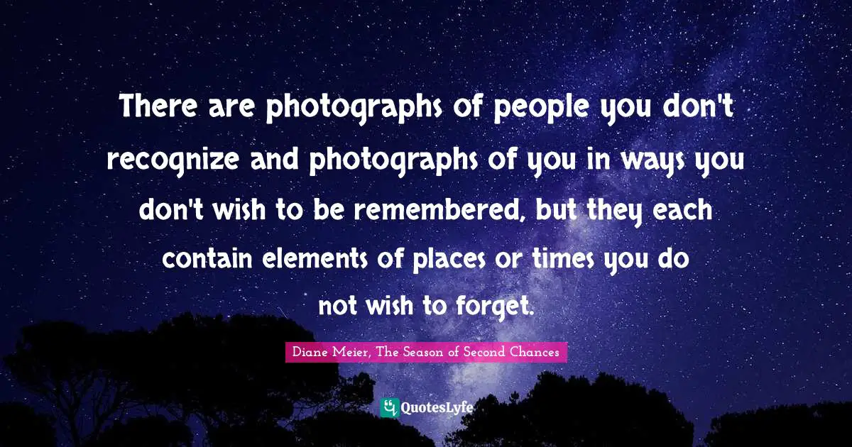 Diane Meier, The Season Of Second Chances Quotes: "There are photographs of people you don't recognize and photographs of you in ways you don't wish to be remembered, but they each contain elements of places or times you do not wish to forget."