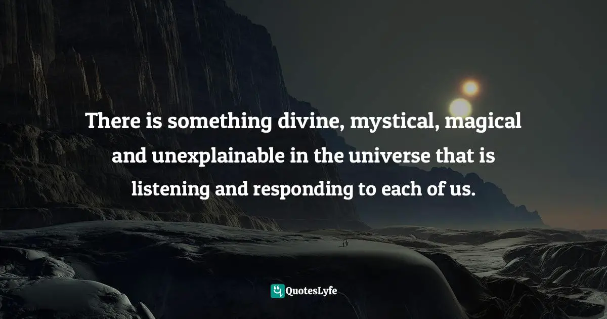 There is something divine, mystical, magical and unexplainable in the universe that is listening and responding to each of us.