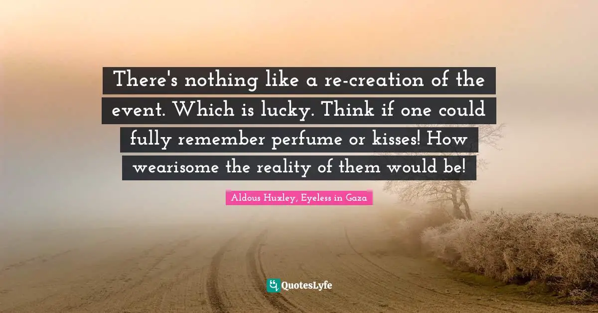 There's nothing like a re-creation of the event. Which is lucky. Think if one could fully remember perfume or kisses! How wearisome the reality of them would be!