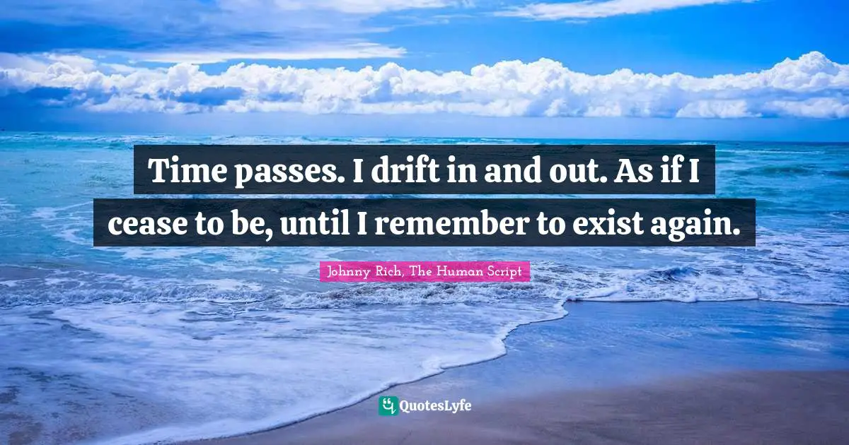 Time passes. I drift in and out. As if I cease to be, until I remember to exist again.