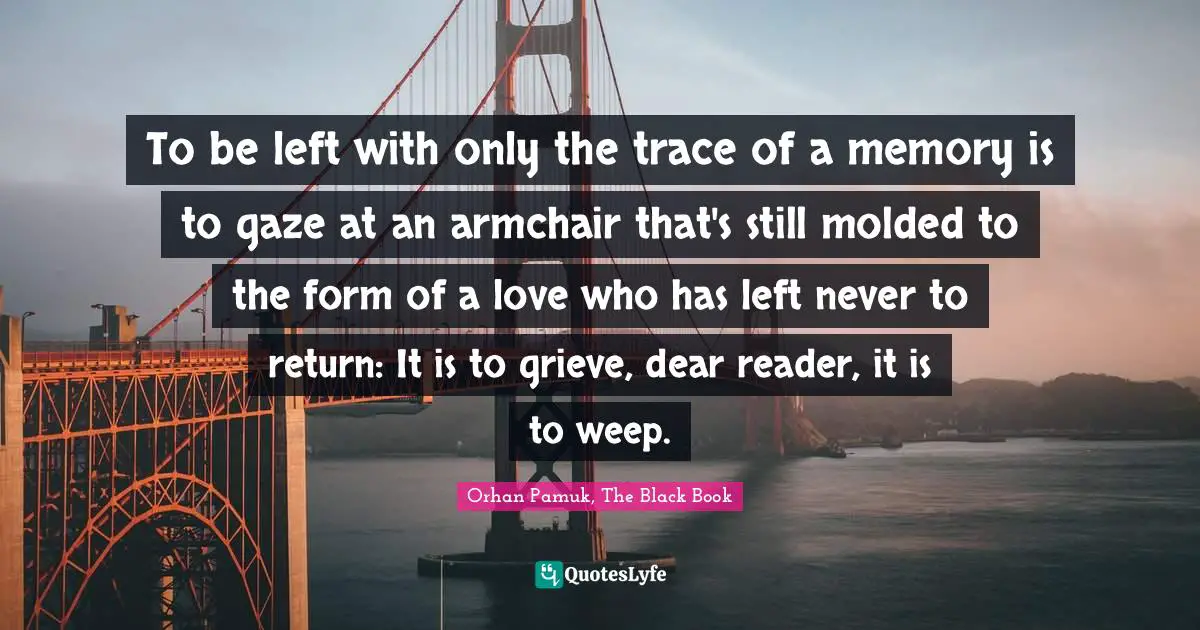 To be left with only the trace of a memory is to gaze at an armchair that's still molded to the form of a love who has left never to return: It is to grieve, dear reader, it is to weep.
