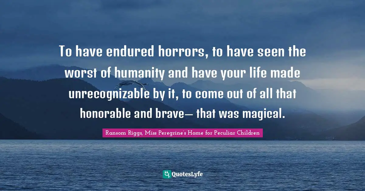 To have endured horrors, to have seen the worst of humanity and have your life made unrecognizable by it, to come out of all that honorable and brave— that was magical.