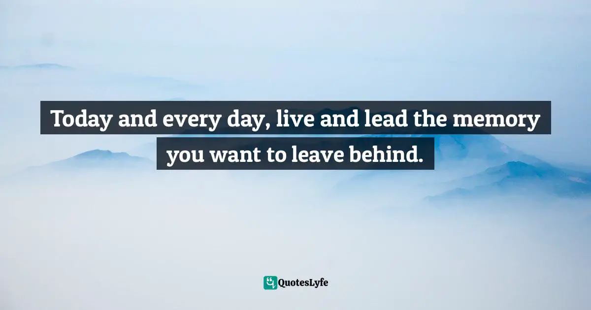 Today and every day, live and lead the memory you want to leave behind.
