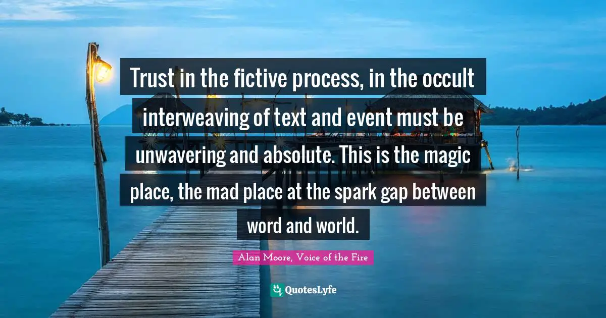 Trust in the fictive process, in the occult interweaving of text and event must be unwavering and absolute. This is the magic place, the mad place at the spark gap between word and world.