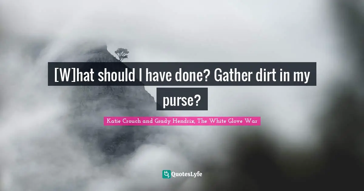 [W]hat should I have done? Gather dirt in my purse?