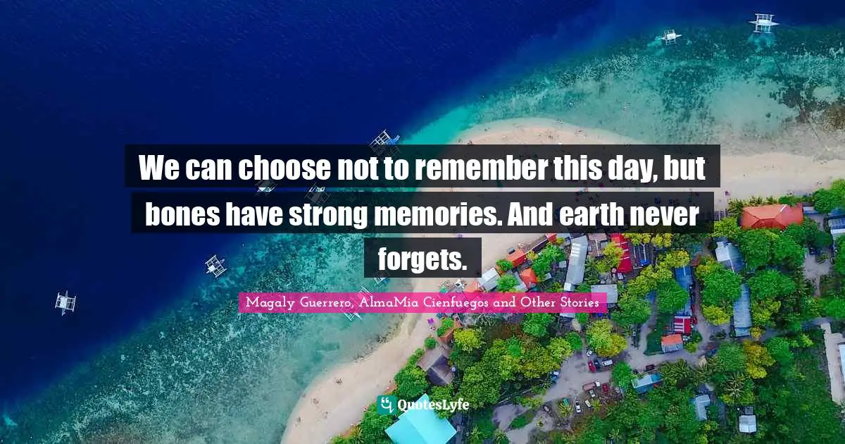 We can choose not to remember this day, but bones have strong memories. And earth never forgets.