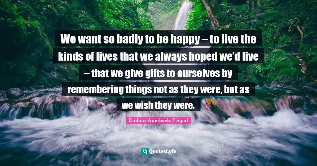 Forgetting Quotes: "We want so badly to be happy – to live the kinds of lives that we always hoped we’d live – that we give gifts to ourselves by remembering things not as they were, but as we wish they were."