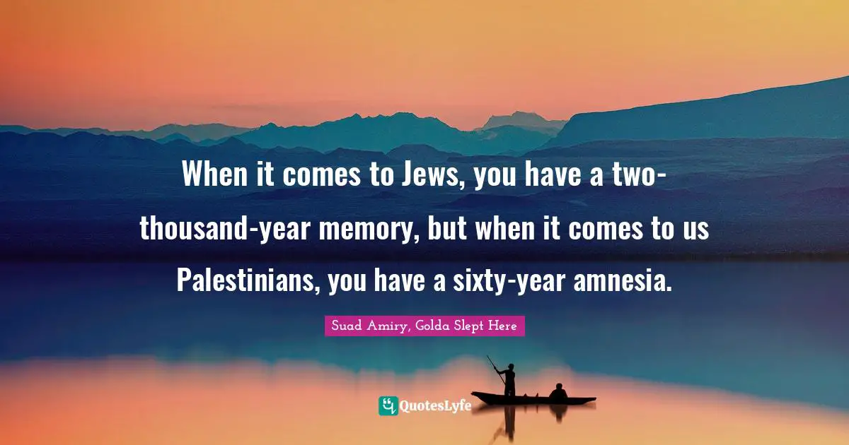 When it comes to Jews, you have a two-thousand-year memory, but when it comes to us Palestinians, you have a sixty-year amnesia.