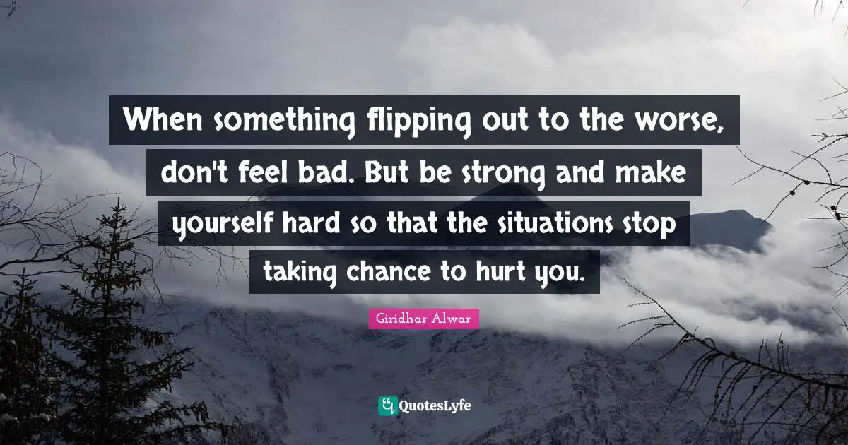 When something flipping out to the worse, don't feel bad. But be strong and make yourself hard so that the situations stop taking chance to hurt you.