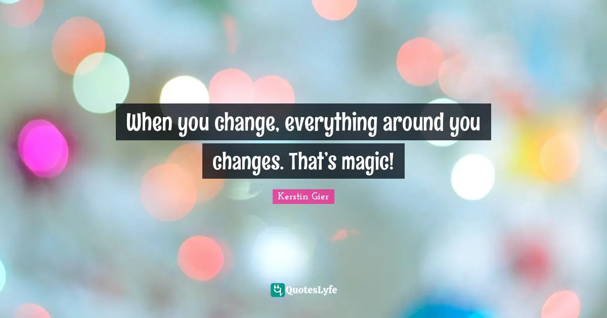 When you change, everything around you changes. That’s magic!
