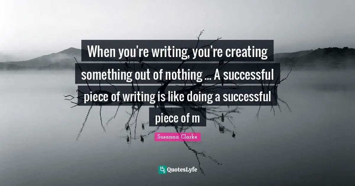 When you're writing, you're creating something out of nothing ... A successful piece of writing is like doing a successful piece of m