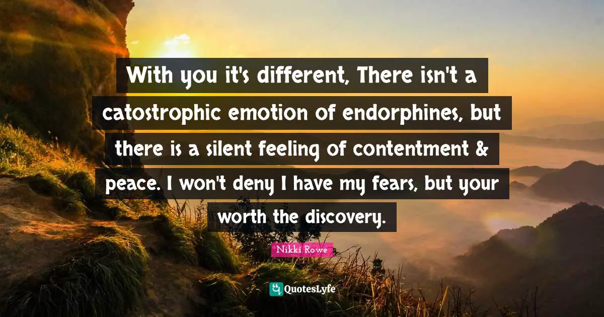 Nikki Rowe Quotes: With you it's different, There isn't a catostrophic emotion of endorphines, but there is a silent feeling of contentment & peace. I won't deny I have my fears, but your worth the discovery.