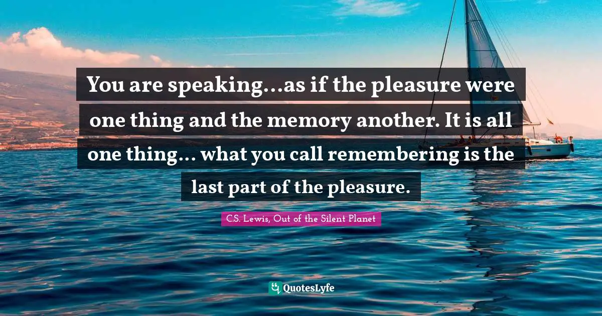 You are speaking...as if the pleasure were one thing and the memory another. It is all one thing... what you call remembering is the last part of the pleasure.