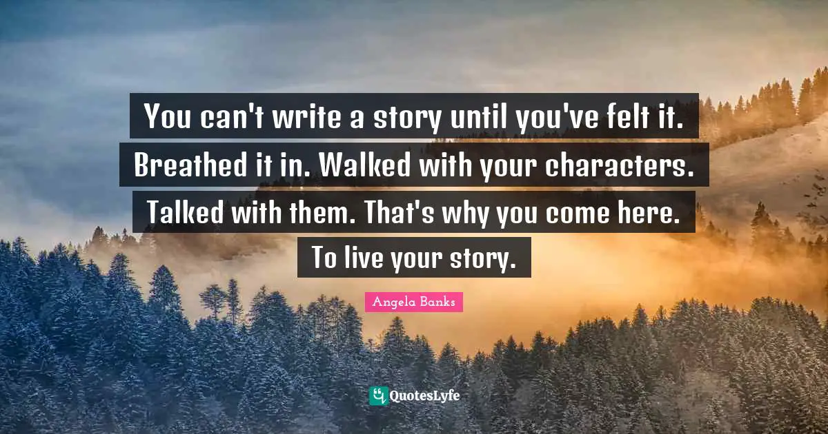 You can't write a story until you've felt it. Breathed it in. Walked with your characters. Talked with them. That's why you come here. To live your story.