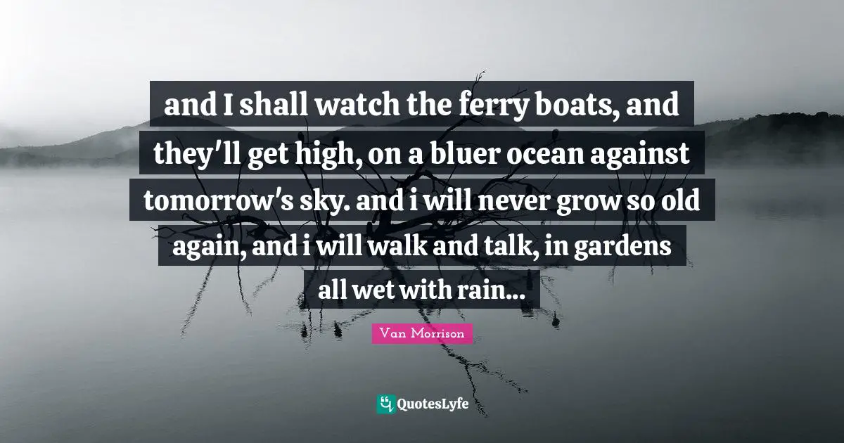 and I shall watch the ferry boats, and they'll get high, on a bluer ocean against tomorrow's sky. and i will never grow so old again, and i will walk and talk, in gardens all wet with rain...