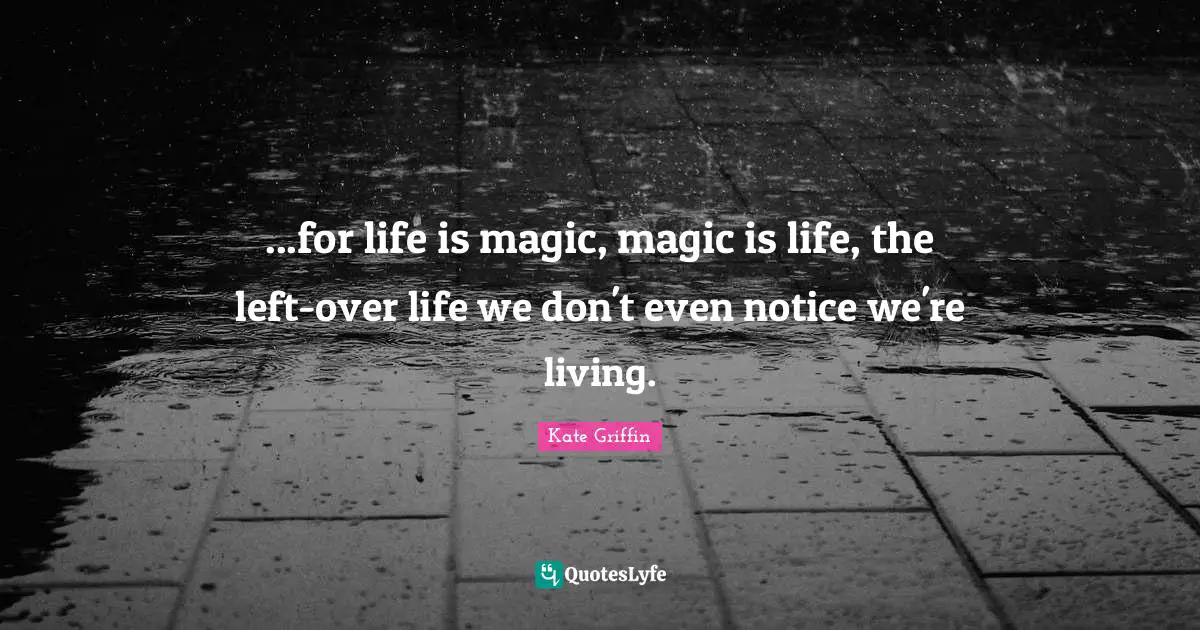 ...for life is magic, magic is life, the left-over life we don't even notice we're living.