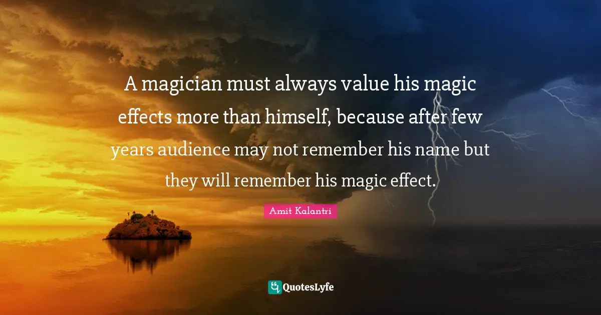 A magician must always value his magic effects more than himself, because after few years audience may not remember his name but they will remember his magic effect.