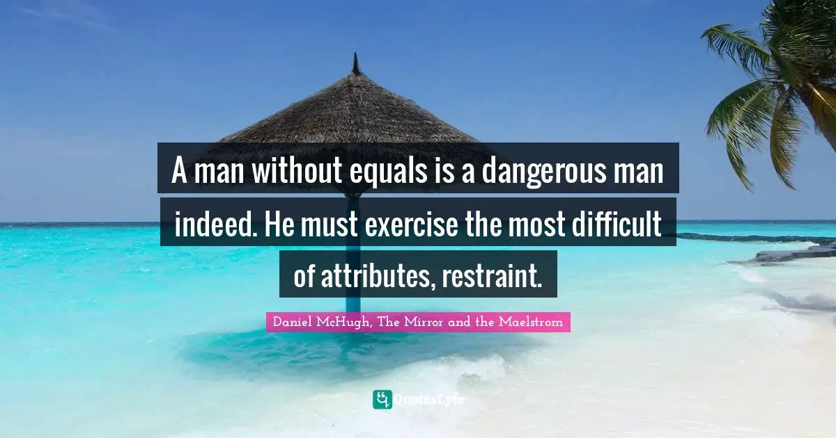 A man without equals is a dangerous man indeed. He must exercise the most difficult of attributes, restraint.