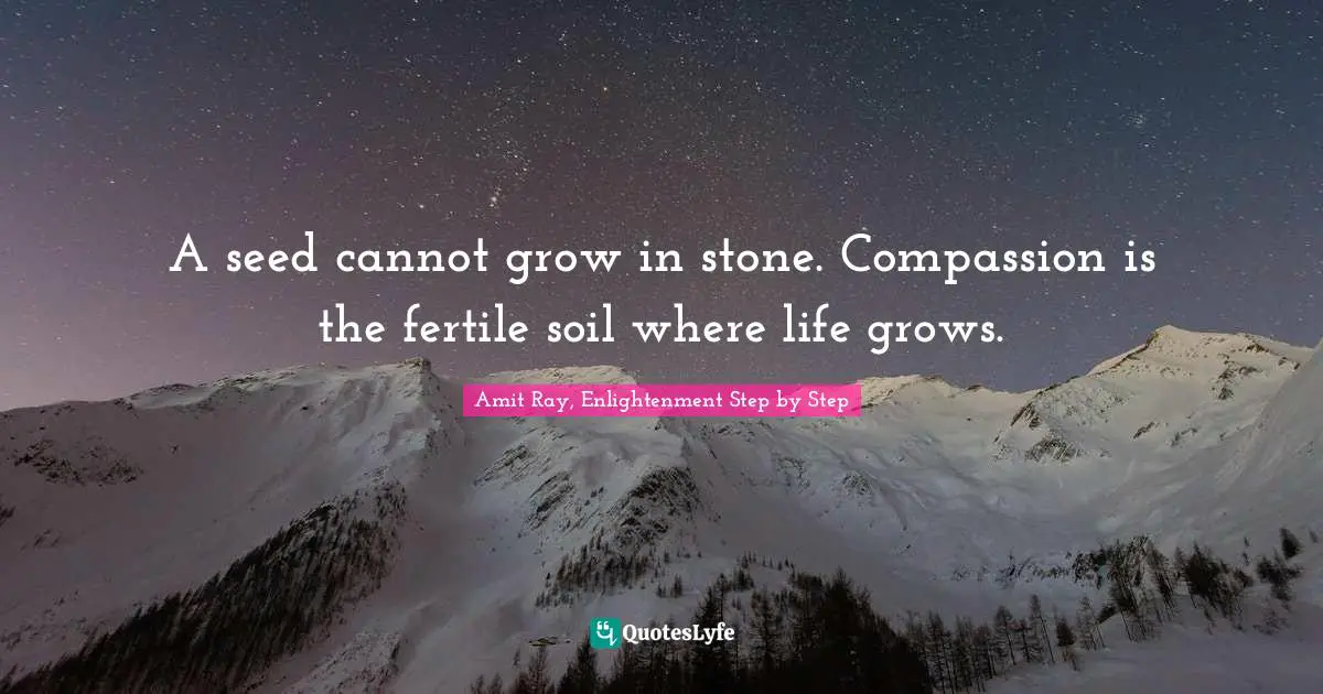 A seed cannot grow in stone. Compassion is the fertile soil where life grows.