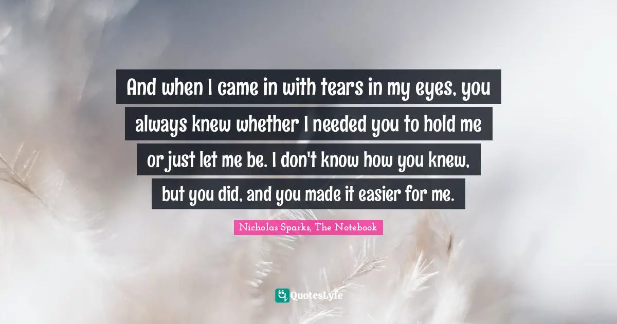 Nicholas Sparks, The Notebook Quotes: "And when I came in with tears in my eyes, you always knew whether I needed you to hold me or just let me be. I don't know how you knew, but you did, and you made it easier for me."