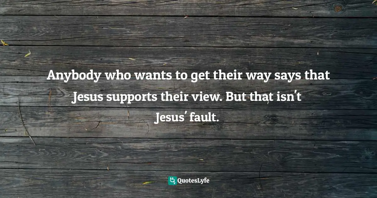 Anybody who wants to get their way says that Jesus supports their view. But that isn't Jesus' fault.