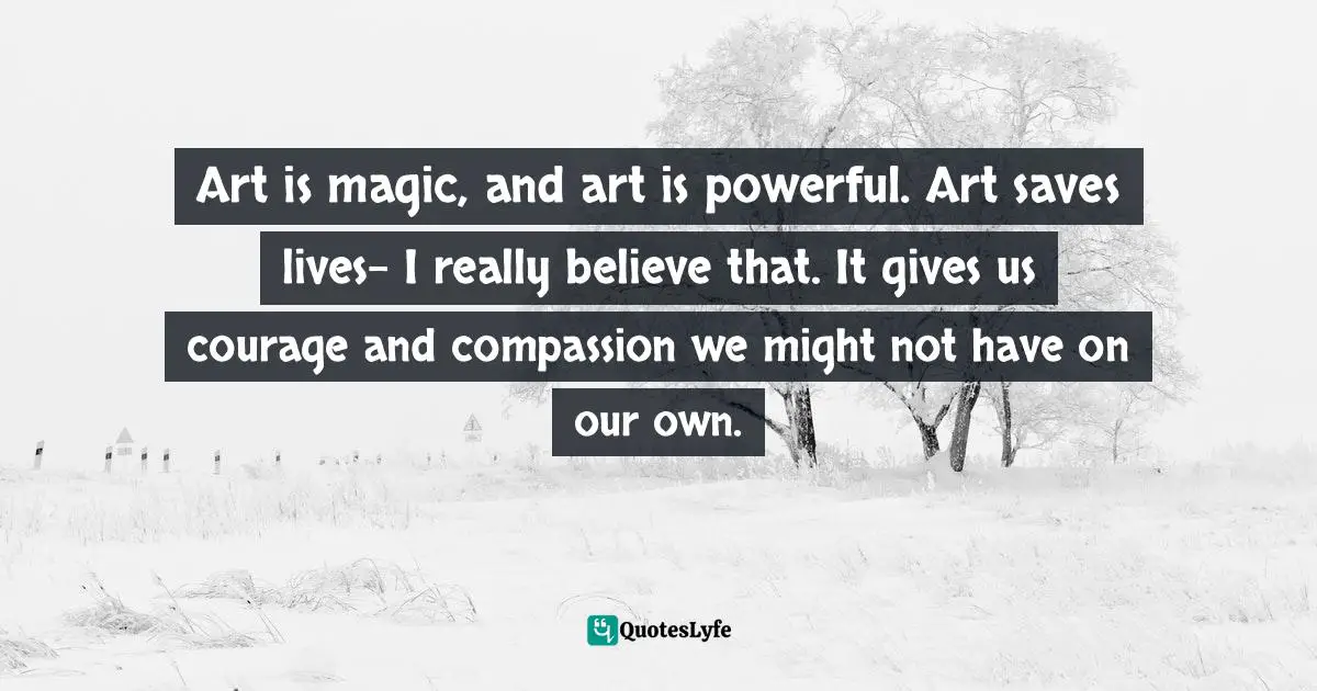 Art is magic, and art is powerful. Art saves lives- I really believe that. It gives us courage and compassion we might not have on our own.