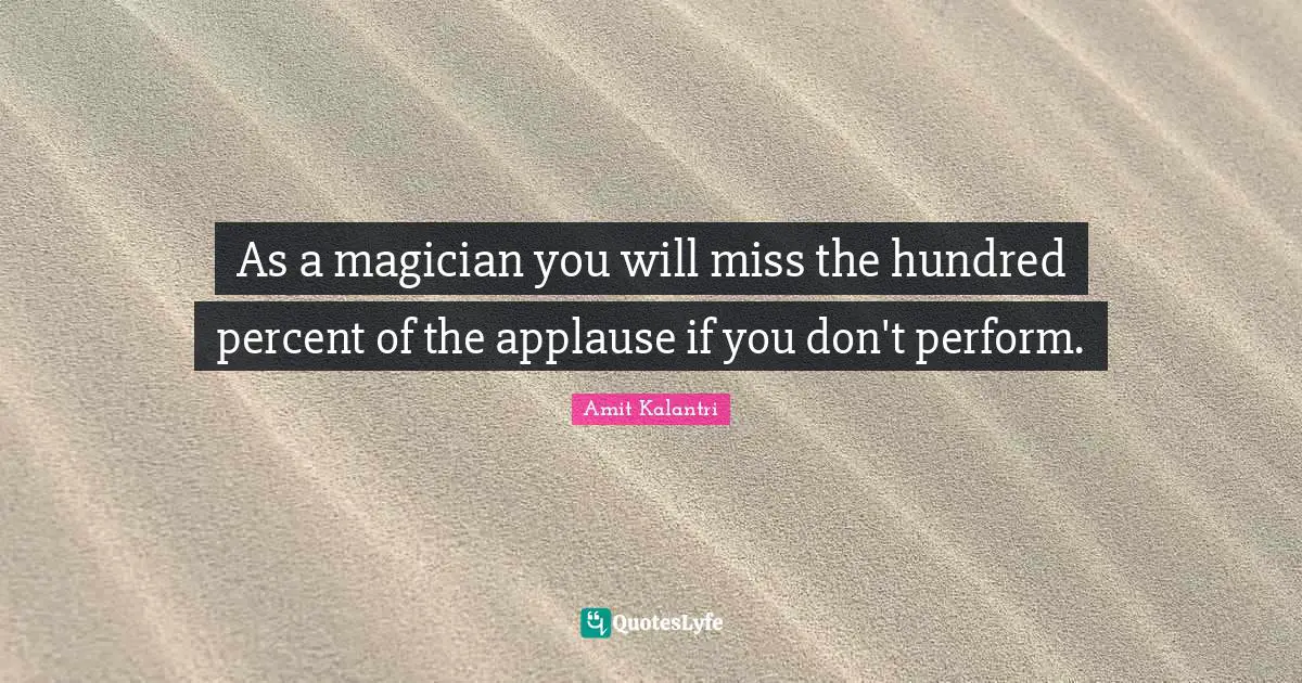 As a magician you will miss the hundred percent of the applause if you don't perform.