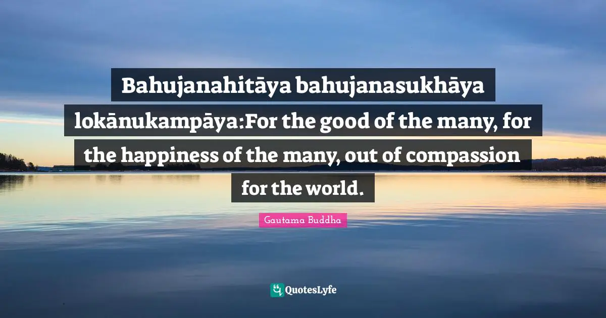 Bahujanahitāya bahujanasukhāya lokānukampāya:For the good of the many, for the happiness of the many, out of compassion for the world.