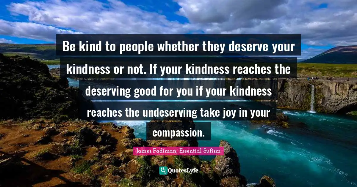 Be kind to people whether they deserve your kindness or not. If your kindness reaches the deserving good for you if your kindness reaches the undeserving take joy in your compassion.