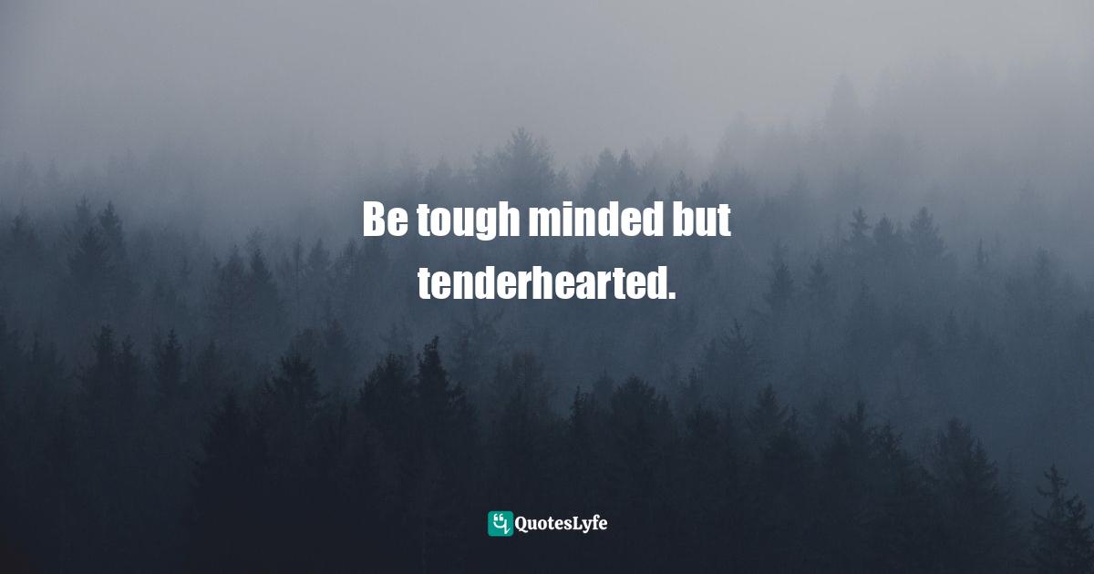 Be tough minded but tenderhearted.