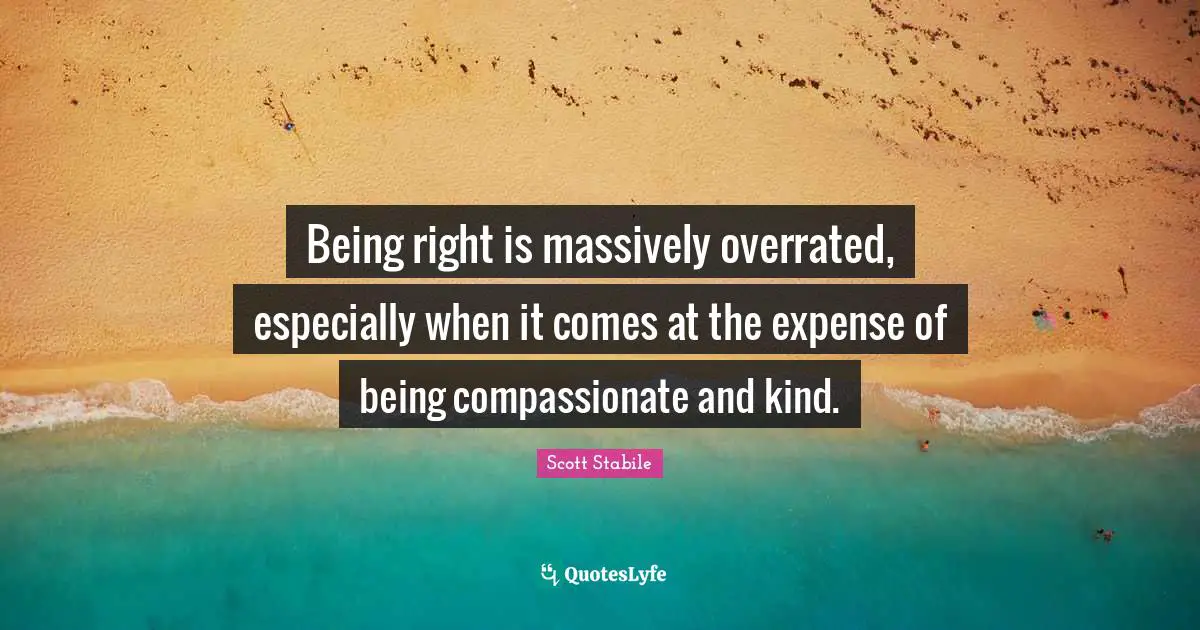 Being right is massively overrated, especially when it comes at the expense of being compassionate and kind.