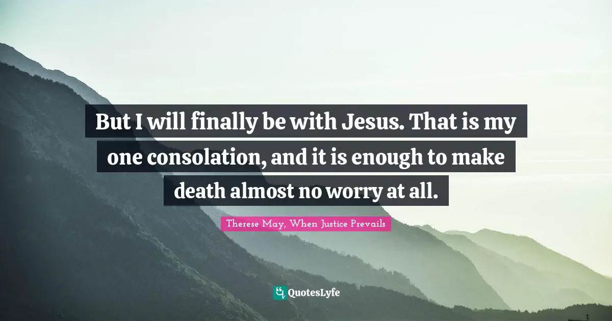 But I will finally be with Jesus. That is my one consolation, and it is enough to make death almost no worry at all.