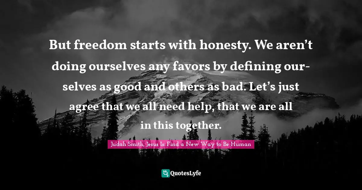 But freedom starts with honesty. We aren’t doing ourselves any favors by defining our- selves as good and others as bad. Let’s just agree that we all need help, that we are all in this together.