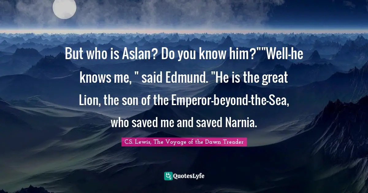 But who is Aslan? Do you know him?""Well-he knows me, " said Edmund. "He is the great Lion, the son of the Emperor-beyond-the-Sea, who saved me and saved Narnia.