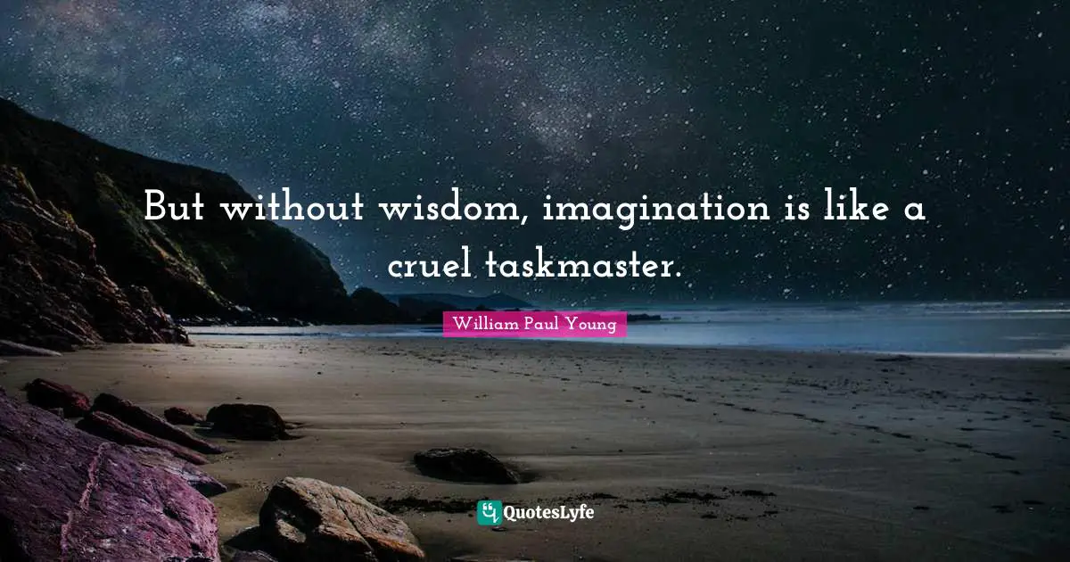 But without wisdom, imagination is like a cruel taskmaster.