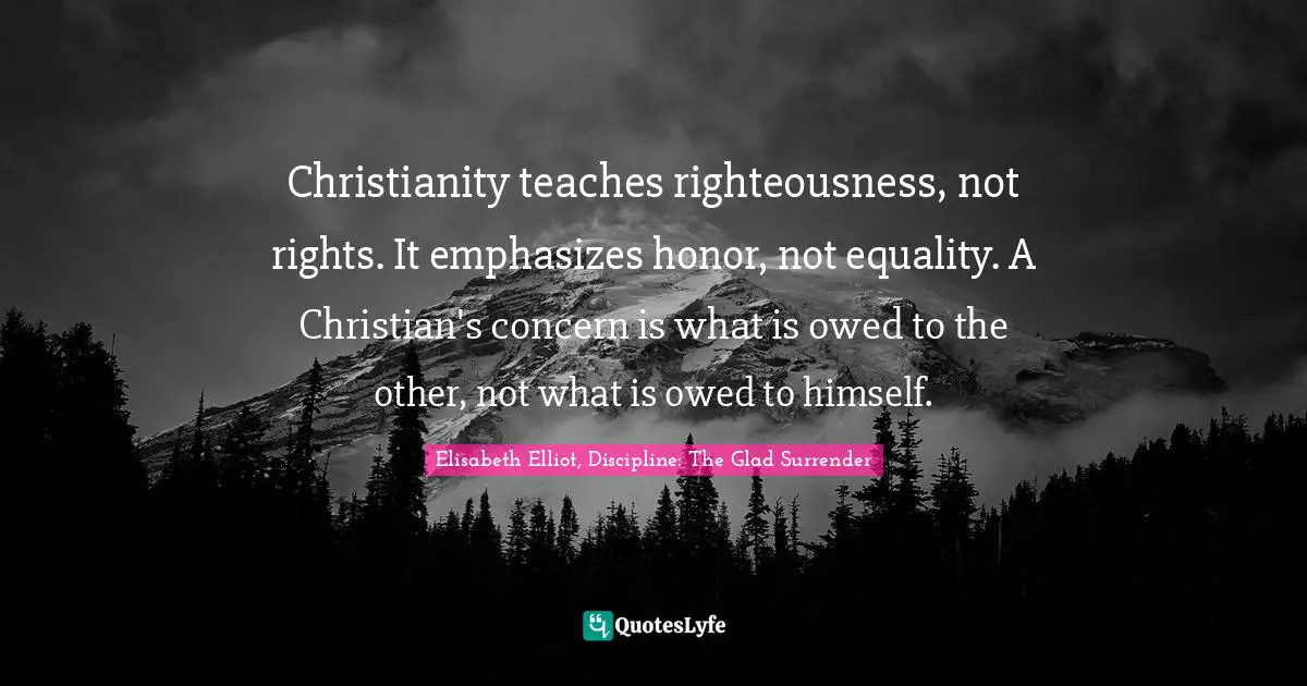 Christianity teaches righteousness, not rights. It emphasizes honor, not equality. A Christian's concern is what is owed to the other, not what is owed to himself.