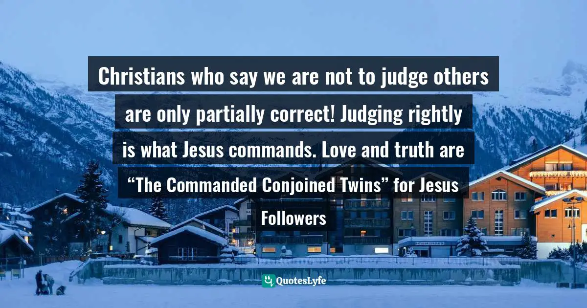 Patton Quotes: "Christians who say we are not to judge others are only partially correct! Judging rightly is what Jesus commands. Love and truth are “The Commanded Conjoined Twins” for Jesus Followers"